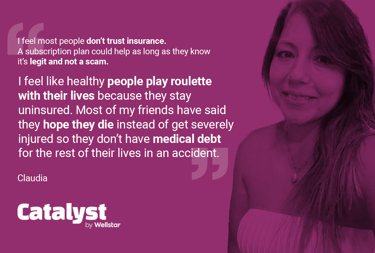 Quote from Claudia: I feel most people don't trust insurance. A subscription plan could help as long as they know it's legit and not a scam. 1 feel like healthy people play roulette with their lives because they stay uninsured. Most of my friends have said they hope they die instead of get severely injured so they don't have medical debt for the rest of their lives in an accident.