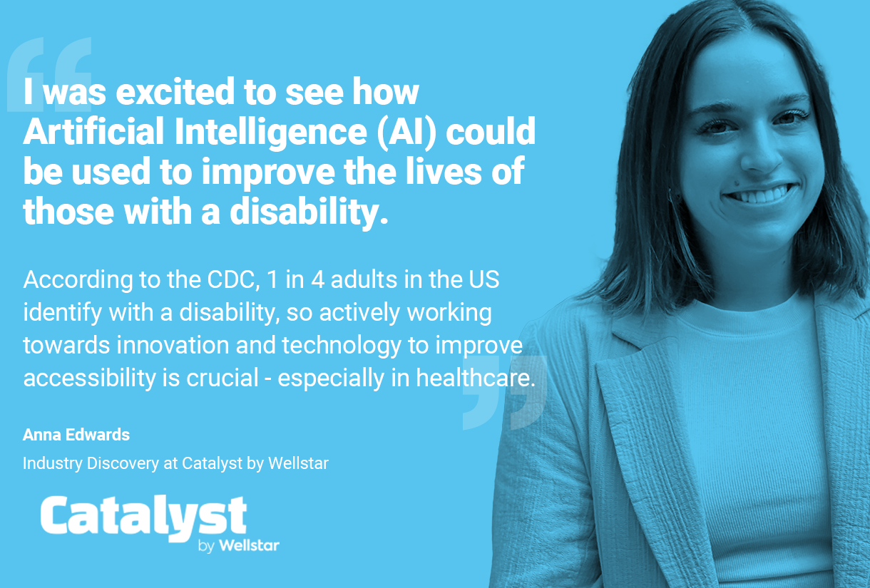 Quote from Anna: I was excited to see how Artificial Intelligence (AI) could be used to improve the lives of those with a disability.
According to the CDC, 1 in 4 adults in the US identify with a disability, so actively working towards innovation and technology to improve accessibility is crucial - especially in healthcare.