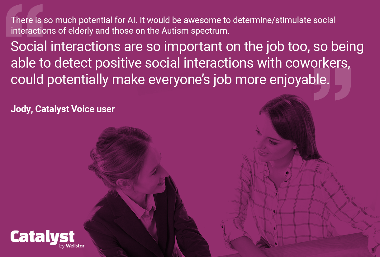 Quote from Jody: There is so much potential for Al. It would be awesome to determine/stimulate social interactions of elderly and those on the Autism spectrum.
Social interactions are so important on the job too, so being able to detect positive social interactions with coworkers, could potentially make everyone's job more enjoyable.
