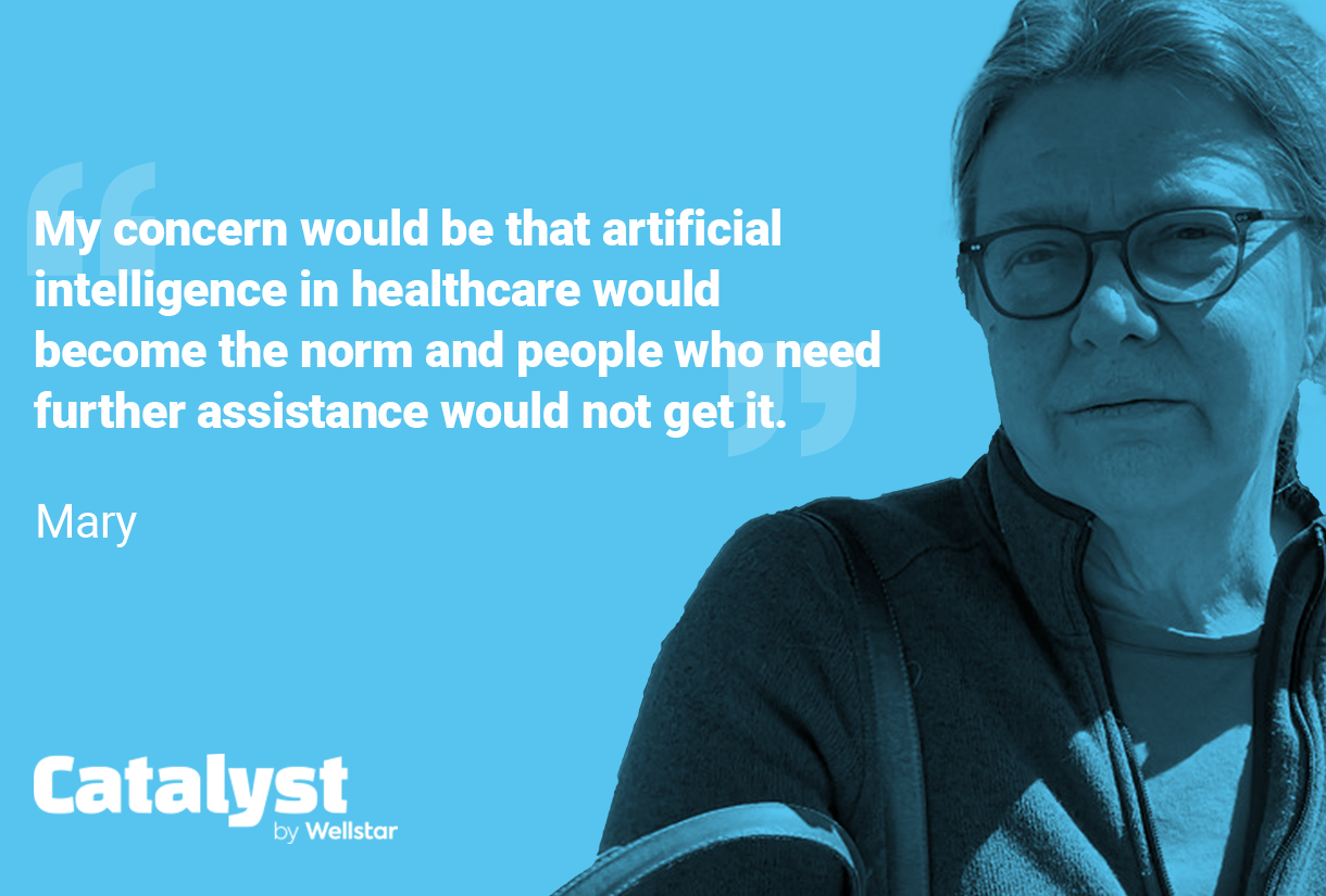 Quote from Mary: My concern would be that artificial intelligence in healthcare would become the norm and people who need further assistance would not get it.
