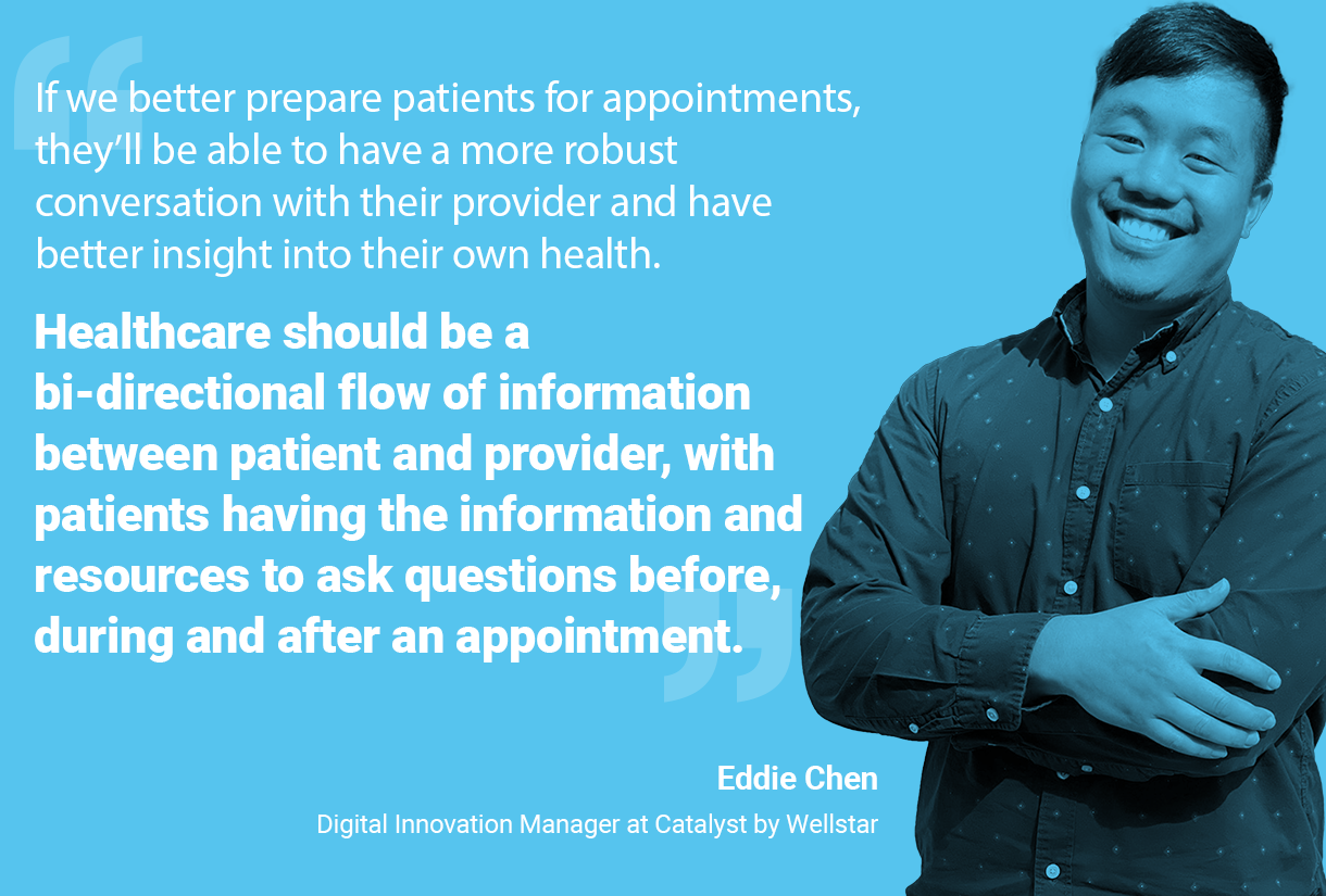 Quote from Eddie: If we better prepare patients for appointments, they'll be able to have a more robust conversation with their provider and have better insight into their own health. Healthcare should be a bi-directional flow of information between patient and provider, with patients having the information and resources to ask questions before, during and after an appointment.