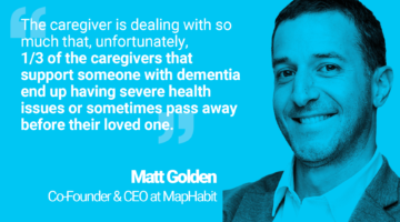 Quote from Matt, co-founder and CEO of MapHabit: "The caregiver is dealing with so much that, unfortunately, 1/3 of the caregivers that support someone with dementia end up having severe health issues or sometimes pass away before their loved one."